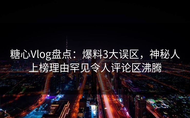 糖心Vlog盘点：爆料3大误区，神秘人上榜理由罕见令人评论区沸腾