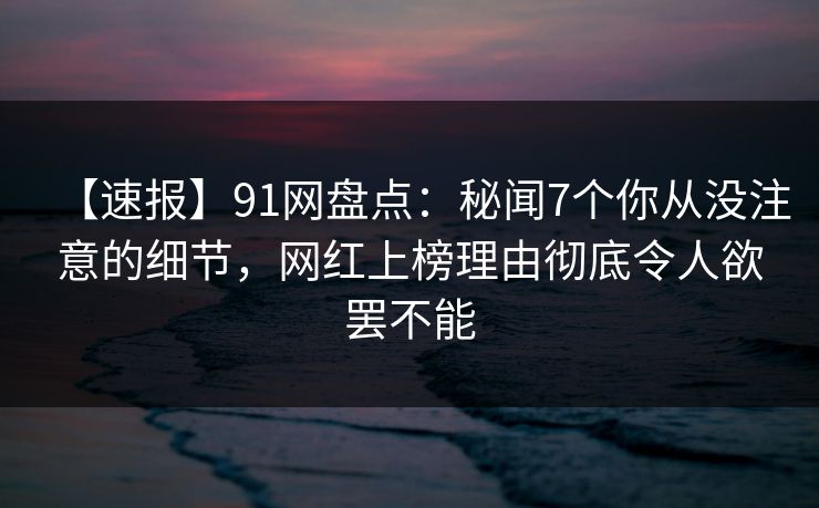 【速报】91网盘点：秘闻7个你从没注意的细节，网红上榜理由彻底令人欲罢不能