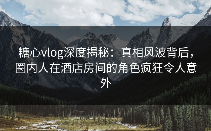 糖心vlog深度揭秘：真相风波背后，圈内人在酒店房间的角色疯狂令人意外