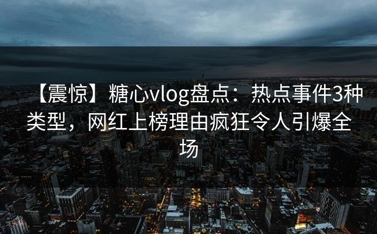 【震惊】糖心vlog盘点：热点事件3种类型，网红上榜理由疯狂令人引爆全场