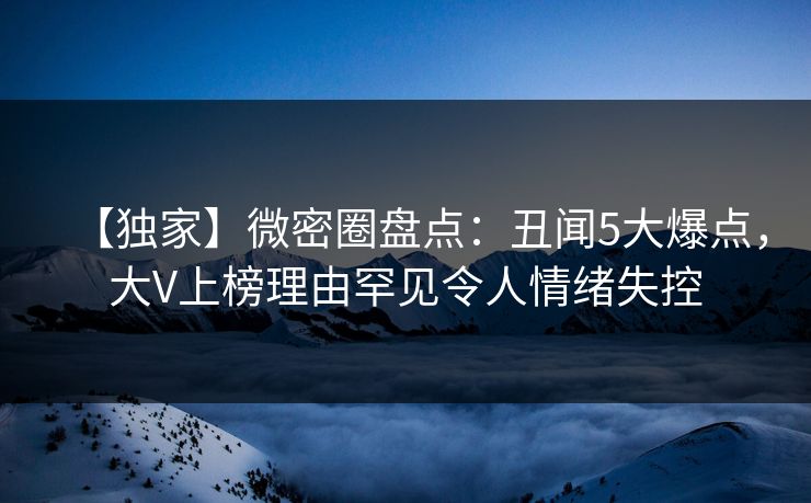 【独家】微密圈盘点:丑闻5大爆点,大V上榜理由罕见令人情绪失控 【独家】微密圈盘点:丑闻5大爆点,大V上榜理由罕见令人情绪失控