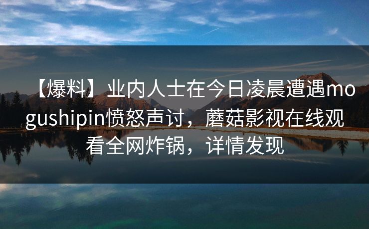 【爆料】业内人士在今日凌晨遭遇mogushipin愤怒声讨，蘑菇影视在线观看全网炸锅，详情发现