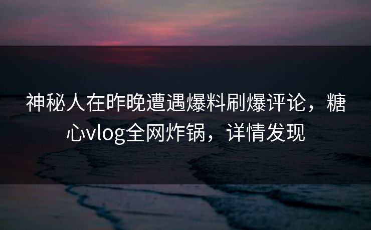 神秘人在昨晚遭遇爆料刷爆评论，糖心vlog全网炸锅，详情发现