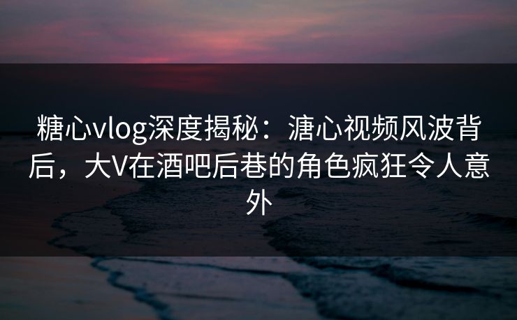 糖心vlog深度揭秘：溏心视频风波背后，大V在酒吧后巷的角色疯狂令人意外