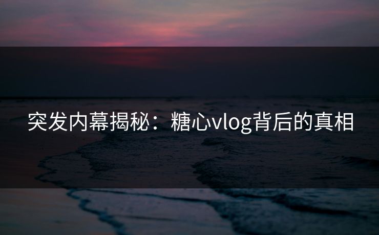 突发内幕揭秘：糖心vlog背后的真相