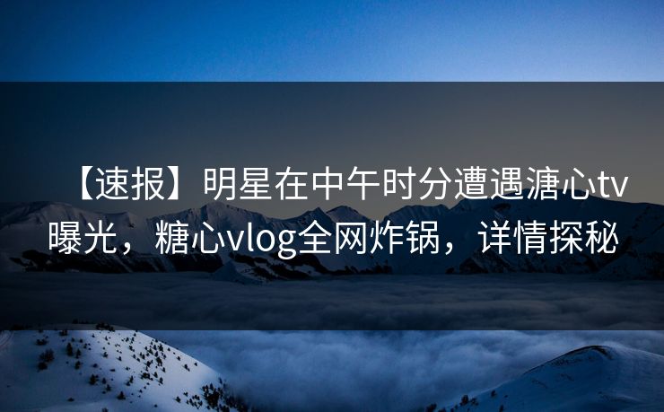 【速报】明星在中午时分遭遇溏心tv曝光，糖心vlog全网炸锅，详情探秘