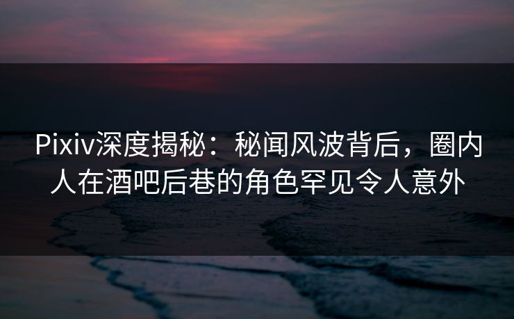 Pixiv深度揭秘：秘闻风波背后，圈内人在酒吧后巷的角色罕见令人意外