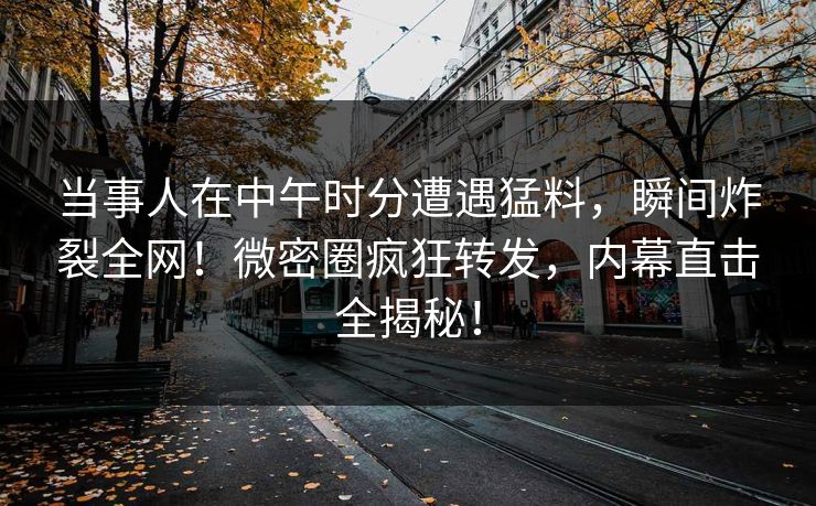 当事人在中午时分遭遇猛料，瞬间炸裂全网！微密圈疯狂转发，内幕直击全揭秘！