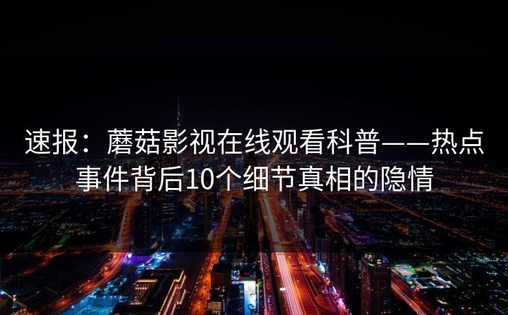 速报:蘑菇影视在线观看科普——热点事件背后10个细节真相的隐情 速报:蘑菇影视在线观看科普——热点事件背后10个细节真相的隐情