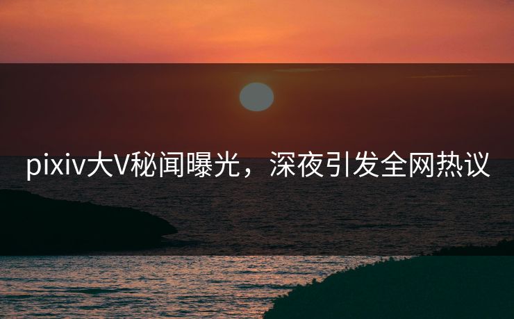 pixiv大V秘闻曝光，深夜引发全网热议