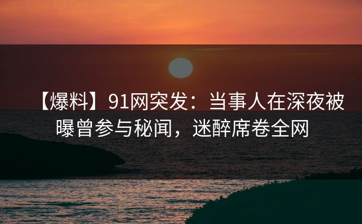 【爆料】91网突发：当事人在深夜被曝曾参与秘闻，迷醉席卷全网