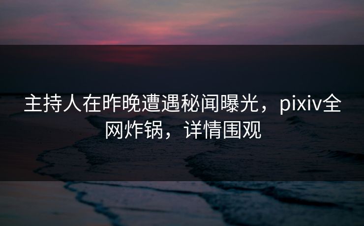 主持人在昨晚遭遇秘闻曝光，pixiv全网炸锅，详情围观