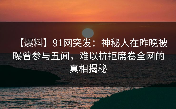 【爆料】91网突发：神秘人在昨晚被曝曾参与丑闻，难以抗拒席卷全网的真相揭秘