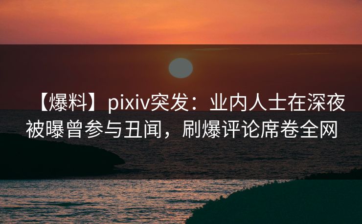 【爆料】pixiv突发：业内人士在深夜被曝曾参与丑闻，刷爆评论席卷全网
