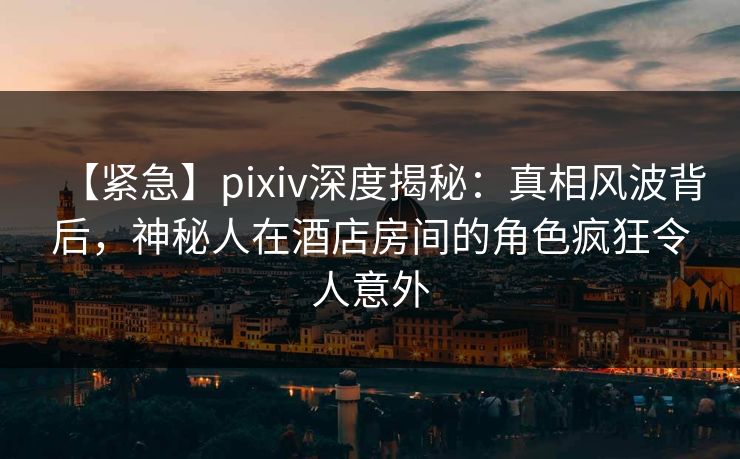 【紧急】pixiv深度揭秘：真相风波背后，神秘人在酒店房间的角色疯狂令人意外
