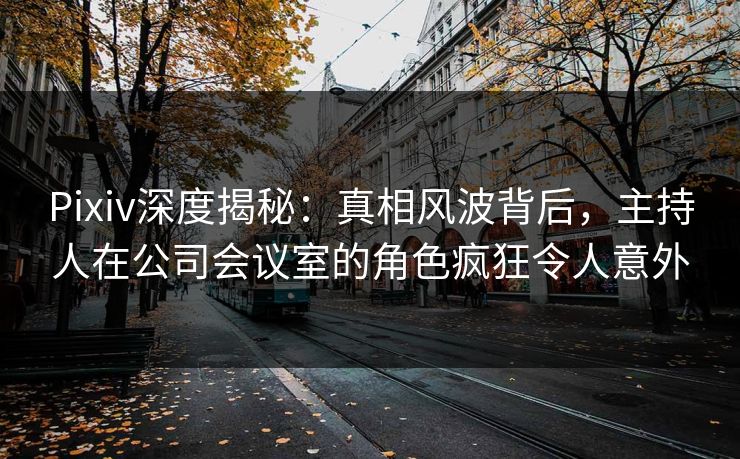 Pixiv深度揭秘：真相风波背后，主持人在公司会议室的角色疯狂令人意外