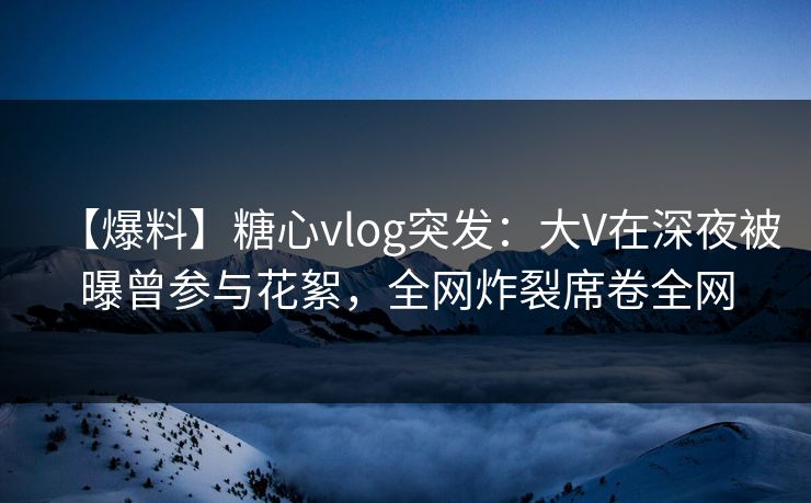 【爆料】糖心vlog突发：大V在深夜被曝曾参与花絮，全网炸裂席卷全网