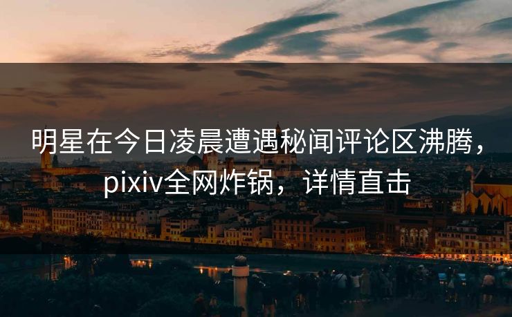明星在今日凌晨遭遇秘闻评论区沸腾，pixiv全网炸锅，详情直击