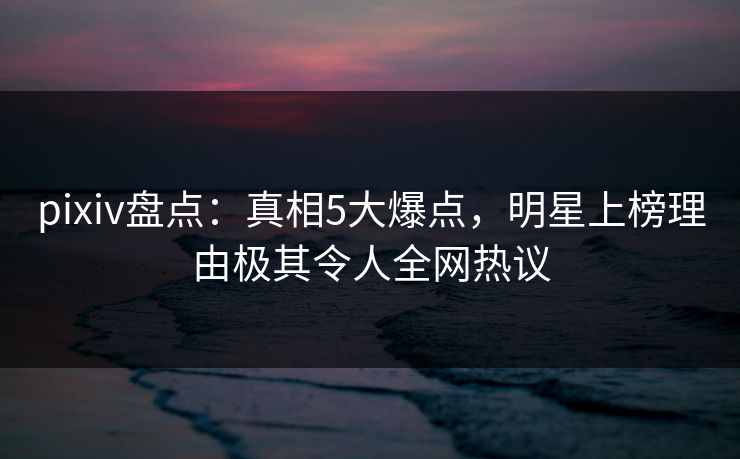 pixiv盘点：真相5大爆点，明星上榜理由极其令人全网热议