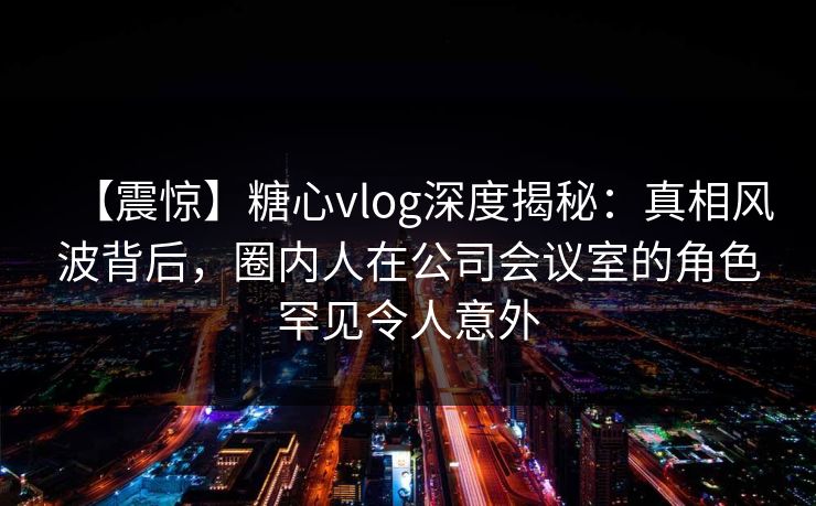 【震惊】糖心vlog深度揭秘：真相风波背后，圈内人在公司会议室的角色罕见令人意外