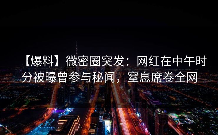 【爆料】微密圈突发：网红在中午时分被曝曾参与秘闻，窒息席卷全网