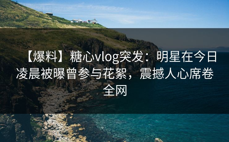 【爆料】糖心vlog突发：明星在今日凌晨被曝曾参与花絮，震撼人心席卷全网