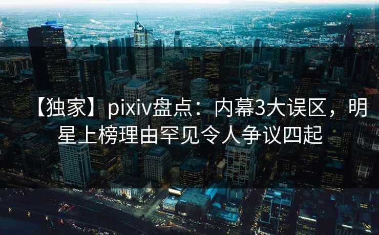 【独家】pixiv盘点：内幕3大误区，明星上榜理由罕见令人争议四起