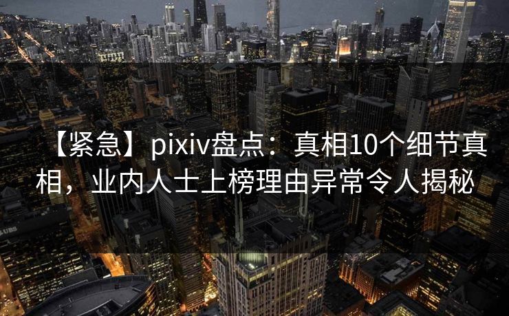 【紧急】pixiv盘点：真相10个细节真相，业内人士上榜理由异常令人揭秘