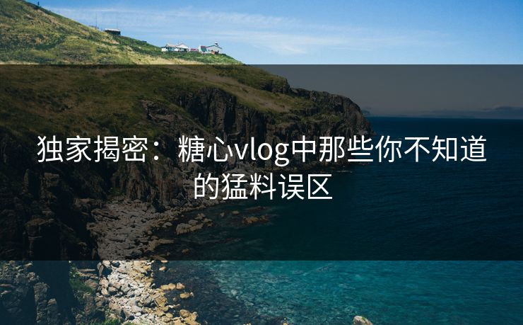 独家揭密：糖心vlog中那些你不知道的猛料误区