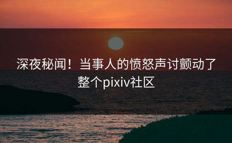 深夜秘闻！当事人的愤怒声讨颤动了整个pixiv社区