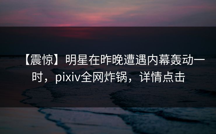 【震惊】明星在昨晚遭遇内幕轰动一时，pixiv全网炸锅，详情点击