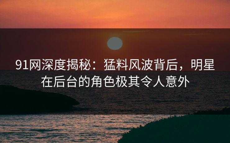 91网深度揭秘：猛料风波背后，明星在后台的角色极其令人意外