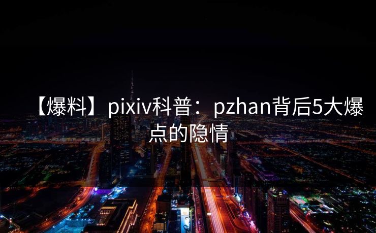 【爆料】pixiv科普：pzhan背后5大爆点的隐情